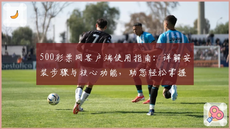 500彩票网客户端使用指南：详解安装步骤与核心功能，助您轻松掌握操作技巧