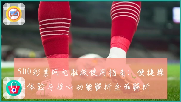500彩票网电脑版使用指南：便捷操作体验与核心功能解析全面解析