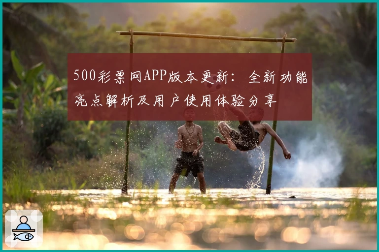 500彩票网APP版本更新：全新功能亮点解析及用户使用体验分享