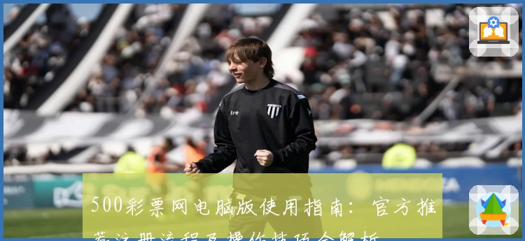 500彩票网电脑版使用指南：官方推荐注册流程及操作技巧全解析