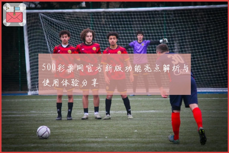 500彩票网官方新版功能亮点解析与使用体验分享