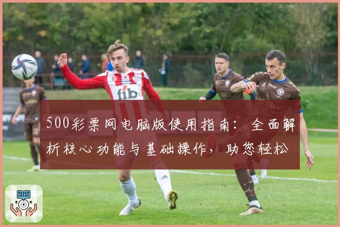 500彩票网电脑版使用指南：全面解析核心功能与基础操作，助您轻松上手体验