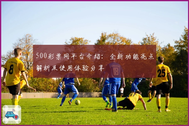 500彩票网平台介绍：全新功能亮点解析及使用体验分享