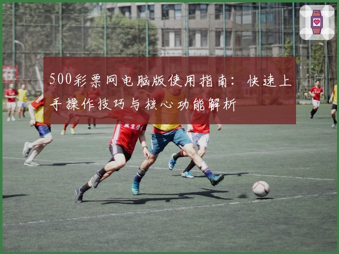 500彩票网电脑版使用指南：快速上手操作技巧与核心功能解析