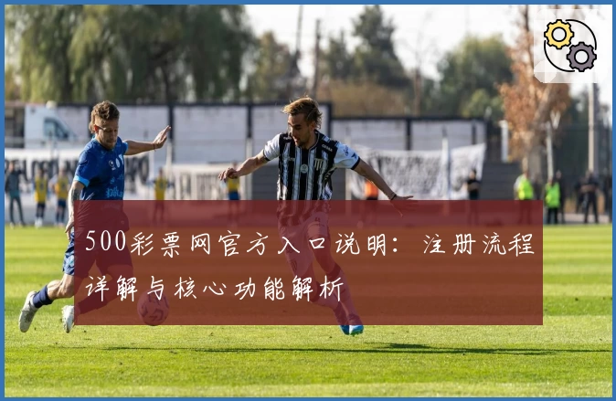 500彩票网官方入口说明：注册流程详解与核心功能解析