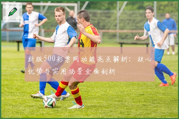 新版500彩票网功能亮点解析：核心优势与实用场景全面剖析