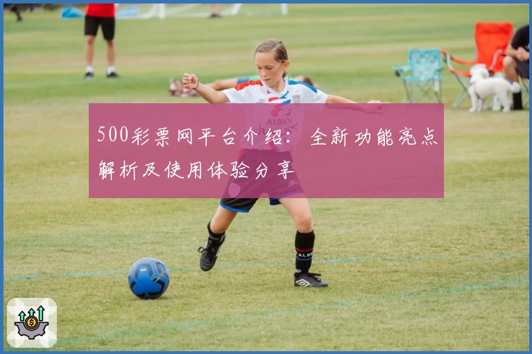 500彩票网平台介绍：全新功能亮点解析及使用体验分享