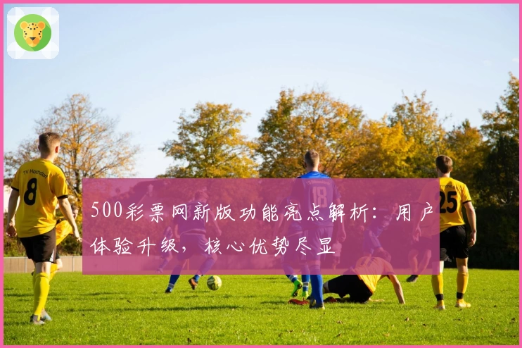 500彩票网新版功能亮点解析：用户体验升级，核心优势尽显