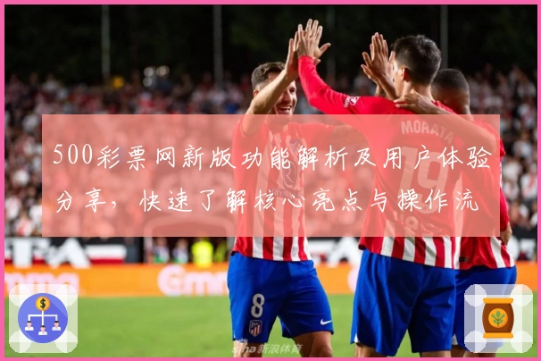 500彩票网新版功能解析及用户体验分享，快速了解核心亮点与操作流程